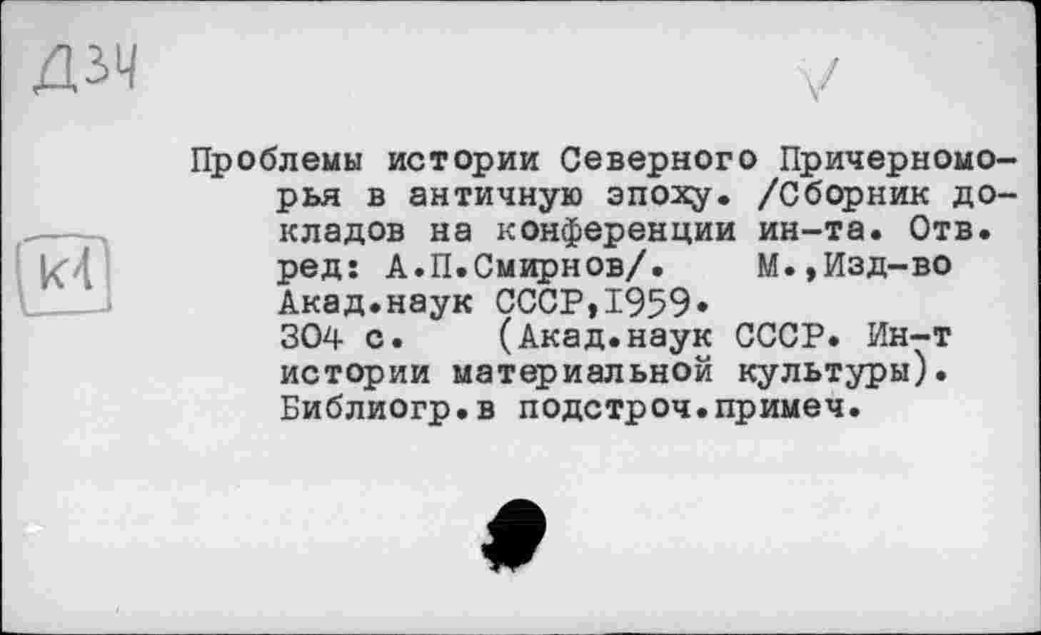 ﻿ДЗЧ
Проблемы истории Северного Причерноморья в античную эпоху. /Сборник докладов на конференции ин-та. Отв. ред: А.П.Смирнов/. М.,Изд-во Акад.наук СССР,1959» 304 с. (Акад.наук СССР. Ин-т истории материальной культуры). Библиогр.в подстроч.примеч.